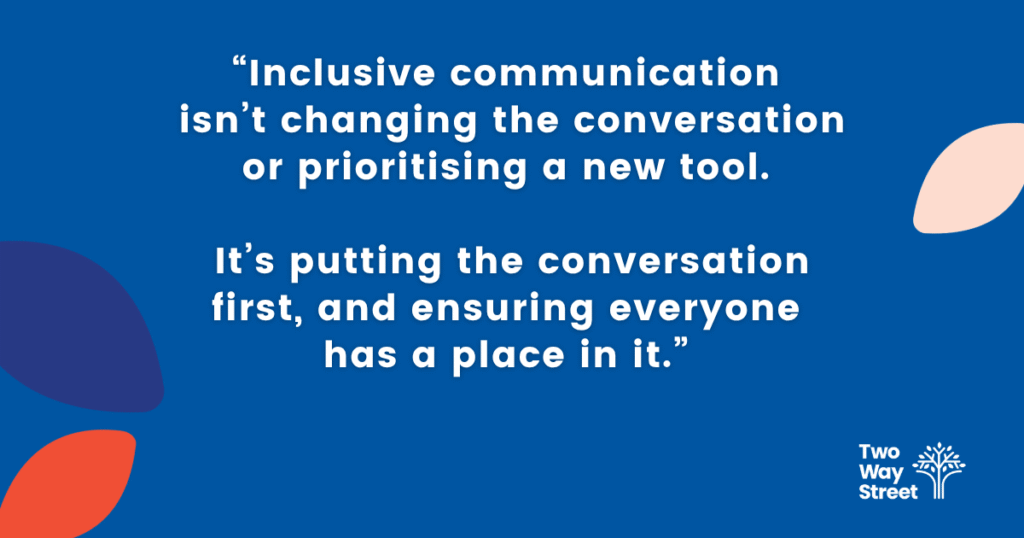On a vibrant blue background, there is a quote in white writing that reads "Inclusive communicaiton isn't changing the conversation or prioritising a new tool. It's putting the conversation first, and ensuring everyone has a place in it." Two Way Street logo and a red leaf icon, dark blue leaf icon and light pink leaf icon appear at the bottom and along the sides of the rectangle canvas.